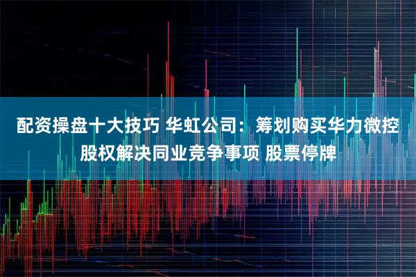 配资操盘十大技巧 华虹公司：筹划购买华力微控股权解决同业竞争事项 股票停牌