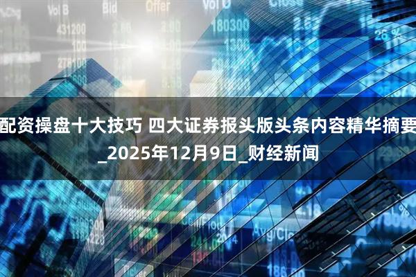 配资操盘十大技巧 四大证券报头版头条内容精华摘要_2025年12月9日_财经新闻
