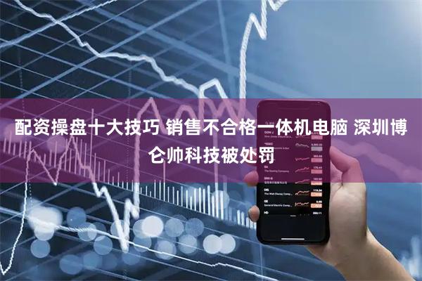 配资操盘十大技巧 销售不合格一体机电脑 深圳博仑帅科技被处罚