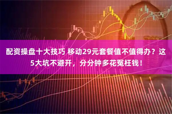 配资操盘十大技巧 移动29元套餐值不值得办？这5大坑不避开，分分钟多花冤枉钱！