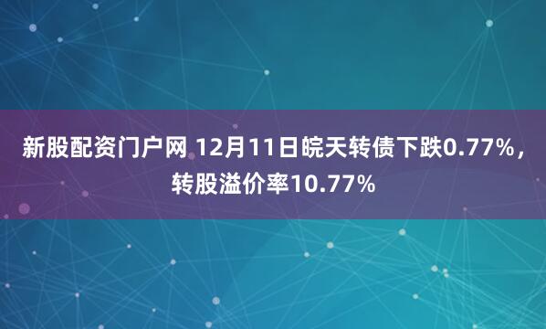 新股配资门户网 12月11日皖天转债下跌0.77%，转股溢价率10.77%