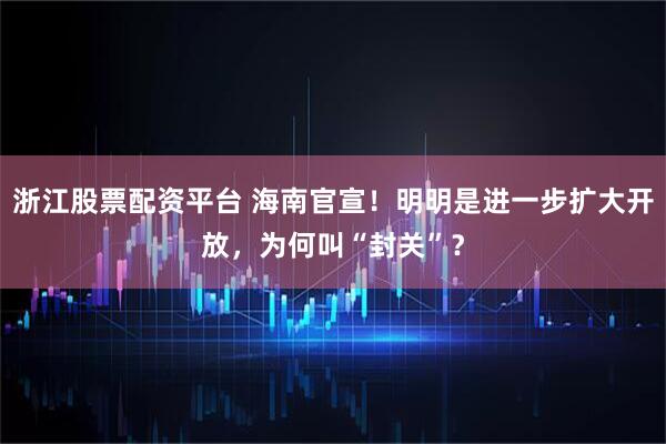 浙江股票配资平台 海南官宣！明明是进一步扩大开放，为何叫“封关”？