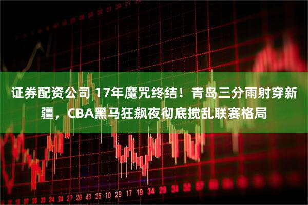 证券配资公司 17年魔咒终结！青岛三分雨射穿新疆，CBA黑马狂飙夜彻底搅乱联赛格局