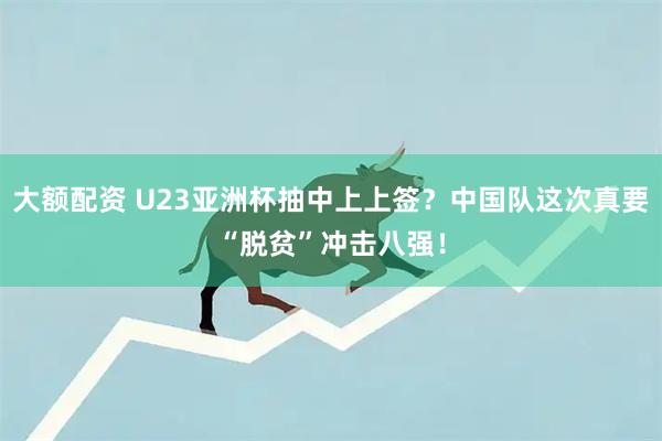 大额配资 U23亚洲杯抽中上上签？中国队这次真要“脱贫”冲击八强！