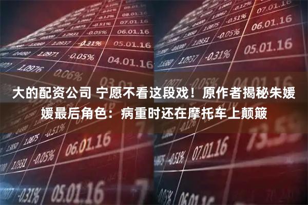 大的配资公司 宁愿不看这段戏！原作者揭秘朱媛媛最后角色：病重时还在摩托车上颠簸