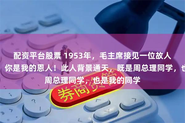 配资平台股票 1953年，毛主席接见一位故人，亲口承认：你是我的恩人！此人背景通天，既是周总理同学，也是我的同学