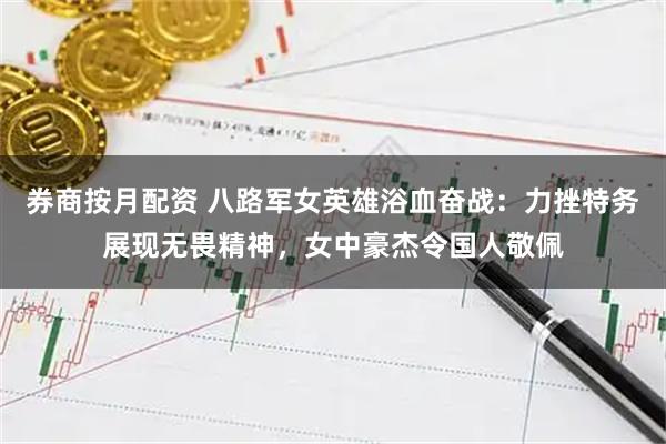 券商按月配资 八路军女英雄浴血奋战：力挫特务展现无畏精神，女中豪杰令国人敬佩