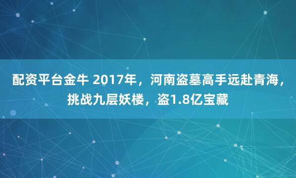 配资平台金牛 2017年，河南盗墓高手远赴青海，挑战九层妖楼，盗1.8亿宝藏