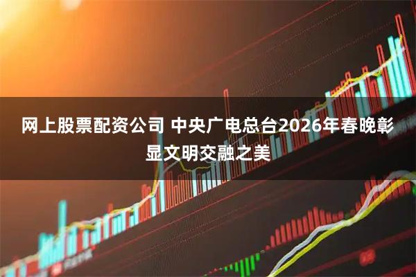 网上股票配资公司 中央广电总台2026年春晚彰显文明交融之美
