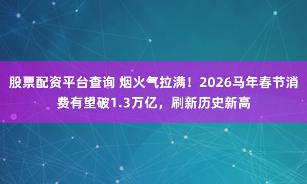 股票配资平台查询 烟火气拉满！2026马年春节消费有望破1.3万亿，刷新历史新高