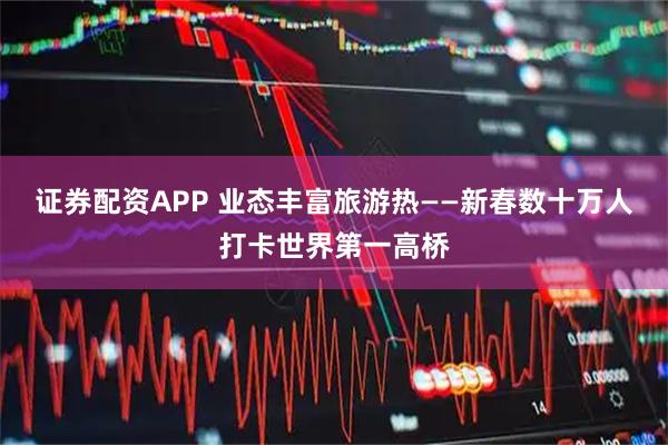 证券配资APP 业态丰富旅游热——新春数十万人打卡世界第一高桥