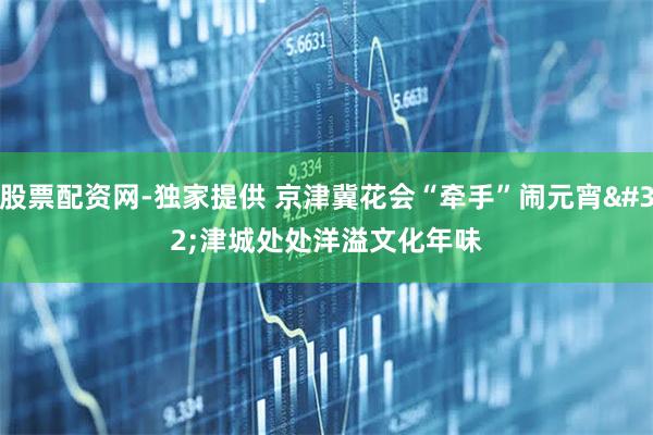 股票配资网-独家提供 京津冀花会“牵手”闹元宵 津城处处洋溢文化年味