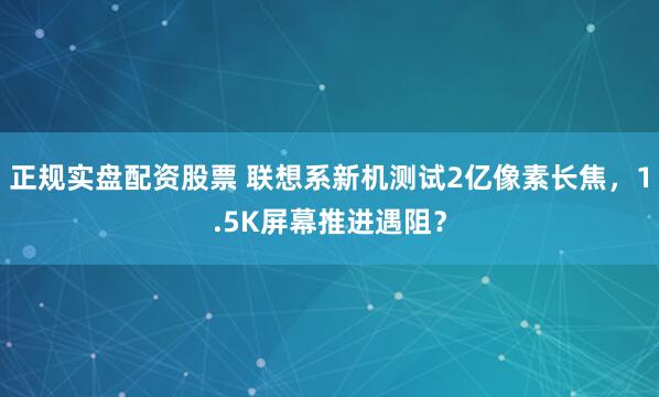 正规实盘配资股票 联想系新机测试2亿像素长焦，1.5K屏幕推进遇阻？