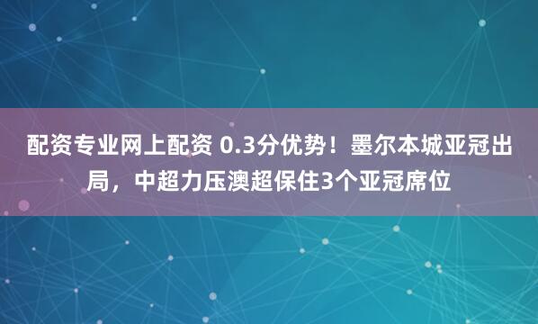 配资专业网上配资 0.3分优势！墨尔本城亚冠出局，中超力压澳超保住3个亚冠席位