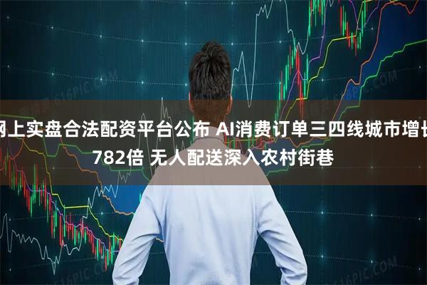 网上实盘合法配资平台公布 AI消费订单三四线城市增长782倍 无人配送深入农村街巷