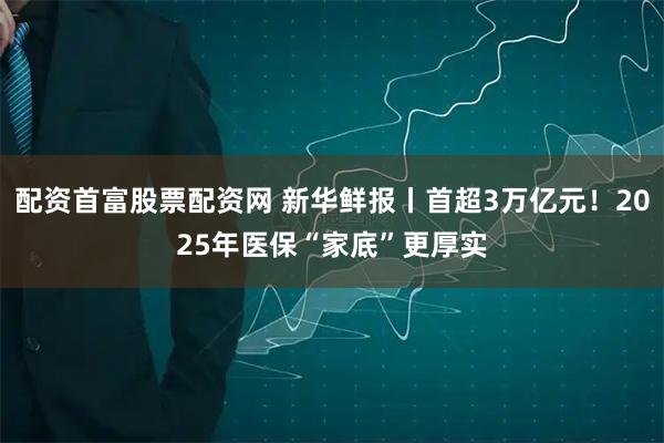 配资首富股票配资网 新华鲜报丨首超3万亿元！2025年医保“家底”更厚实