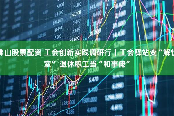 佛山股票配资 工会创新实践调研行|工会驿站变“解忧室” 退休职工当“和事佬”
