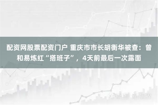 配资网股票配资门户 重庆市市长胡衡华被查:曾和易炼红“搭班子”,4天前最后一次露面