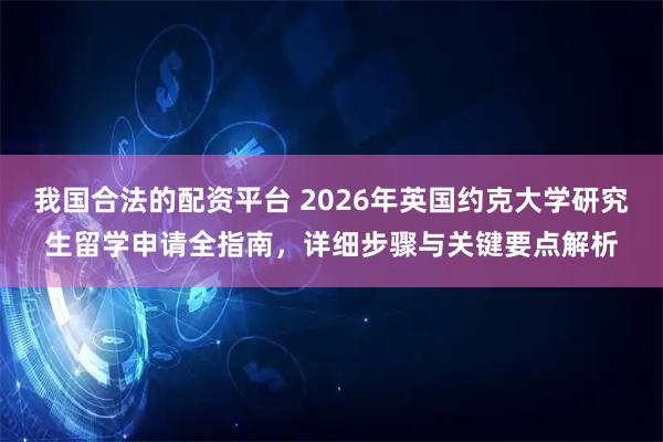 我国合法的配资平台 2026年英国约克大学研究生留学申请全指南,详细步骤与关键要点解析