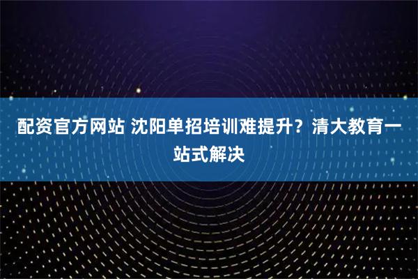 配资官方网站 沈阳单招培训难提升？清大教育一站式解决