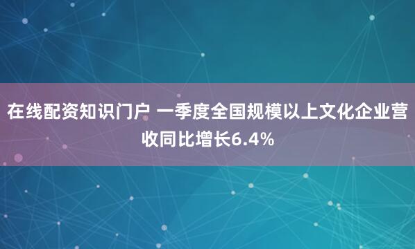 在线配资知识门户 一季度全国规模以上文化企业营收同比增长6.4%